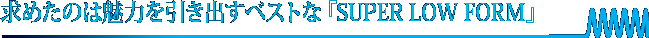 求めたのは魅力を引き出すベストな『SUPER LOW FORM』