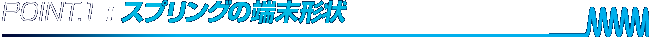 POINT.1 : スプリングの端末形状