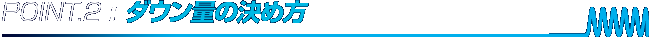 POINT.2 : ダウン量の決め方