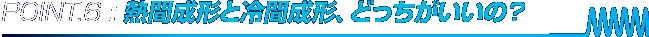POINT.4 : 熱間成形と冷間成形、どっちがいいの？