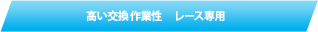 高い交換作業性　レース専用